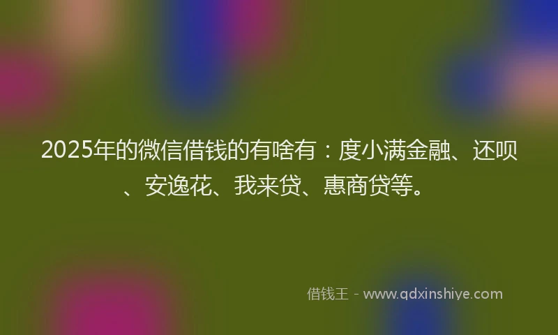 2025年的微信借钱的有啥有：度小满金融、还呗、安逸花、我来贷、惠商贷等。