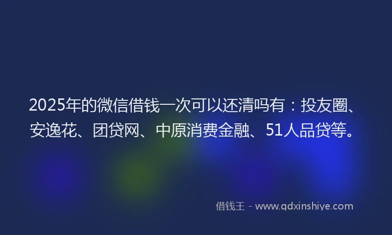 2025年的微信借钱一次可以还清吗有：投友圈、安逸花、团贷网、中原消费金融、51人品贷等。