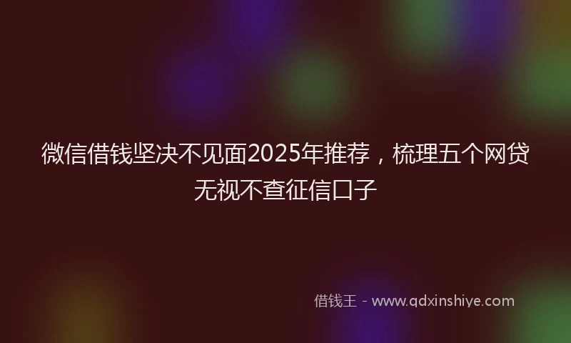 微信借钱坚决不见面2025年推荐，梳理五个网贷无视不查征信口子