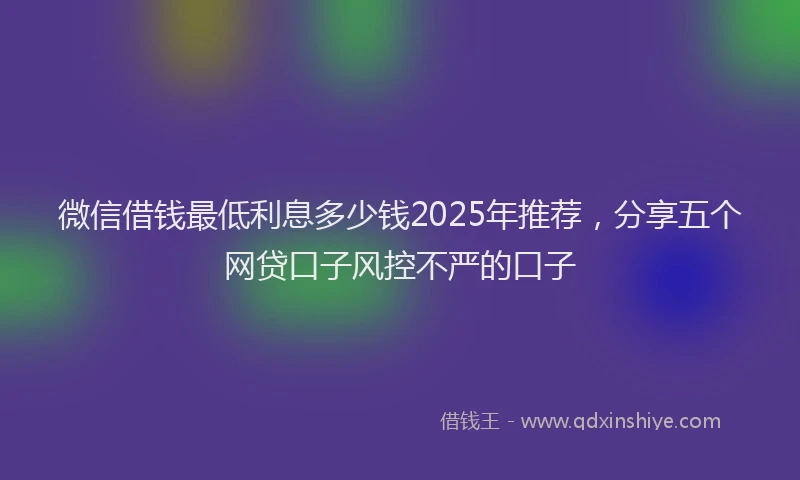 微信借钱最低利息多少钱2025年推荐，分享五个网贷口子风控不严的口子