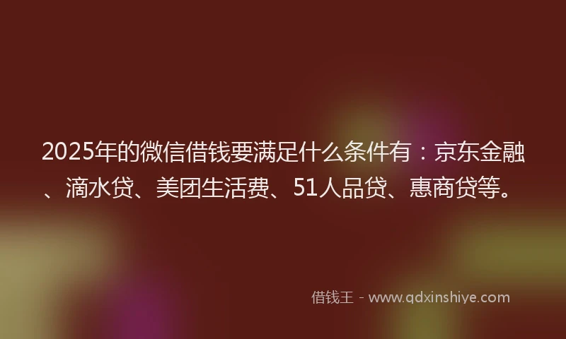 2025年的微信借钱要满足什么条件有：京东金融、滴水贷、美团生活费、51人品贷、惠商贷等。