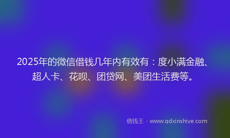 2025年的微信借钱几年内有效有：度小满金融、超人卡、花呗、团贷网、美团生活费等。