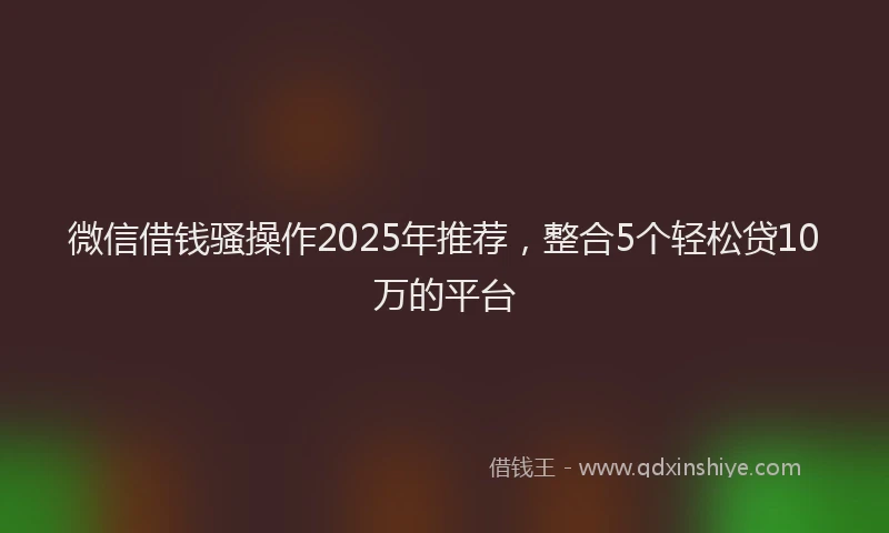 微信借钱骚操作2025年推荐，整合5个轻松贷10万的平台