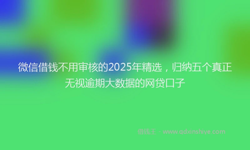 微信借钱不用审核的2025年精选，归纳五个真正无视逾期大数据的网贷口子