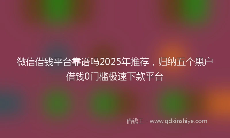 微信借钱平台靠谱吗2025年推荐，归纳五个黑户借钱0门槛极速下款平台