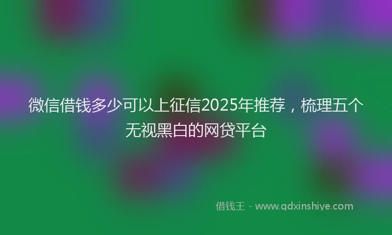 微信借钱多少可以上征信2025年推荐，梳理五个无视黑白的网贷平台