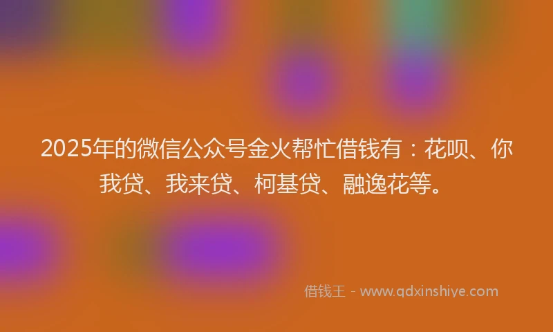2025年的微信公众号金火帮忙借钱有：花呗、你我贷、我来贷、柯基贷、融逸花等。