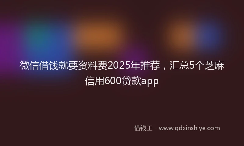 微信借钱就要资料费2025年推荐，汇总5个芝麻信用600贷款app