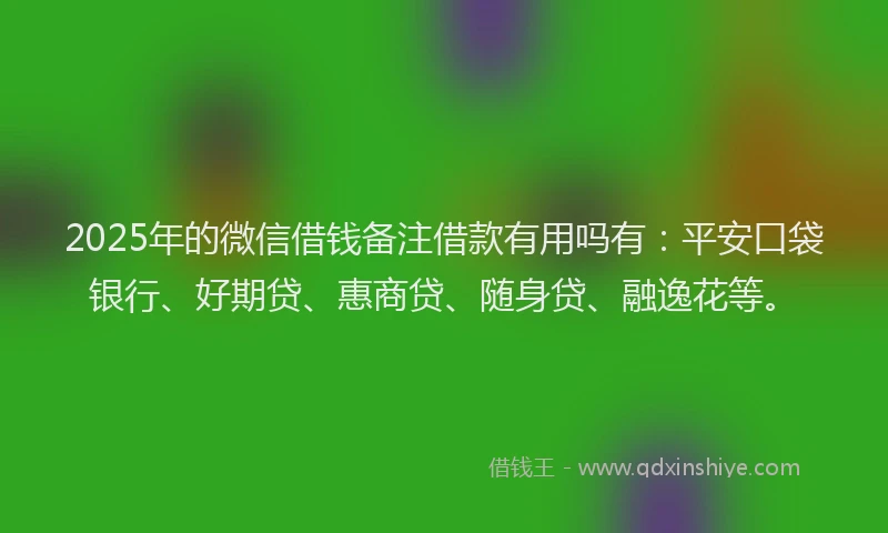 2025年的微信借钱备注借款有用吗有：平安口袋银行、好期贷、惠商贷、随身贷、融逸花等。