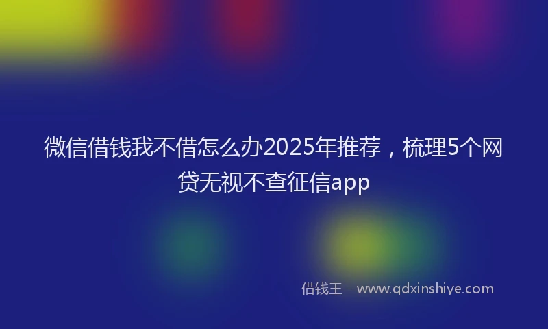 微信借钱我不借怎么办2025年推荐，梳理5个网贷无视不查征信app