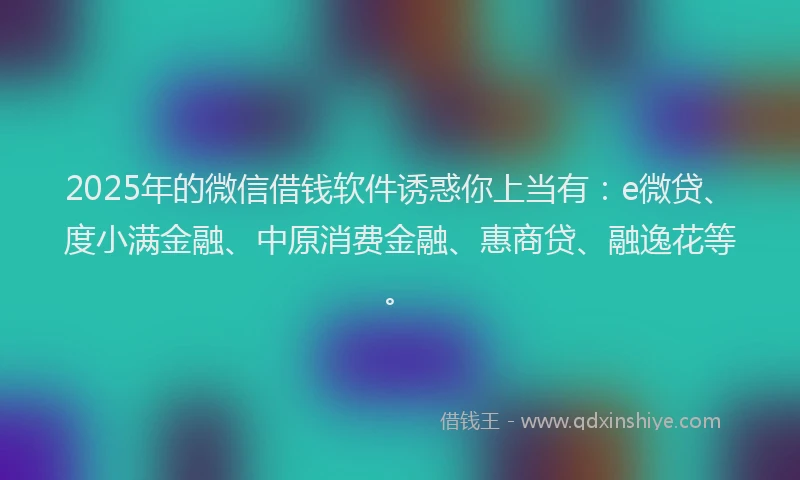 2025年的微信借钱软件诱惑你上当有：e微贷、度小满金融、中原消费金融、惠商贷、融逸花等。