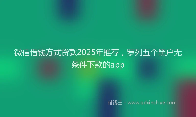 微信借钱方式贷款2025年推荐，罗列五个黑户无条件下款的app