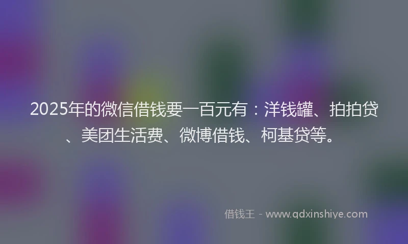 2025年的微信借钱要一百元有：洋钱罐、拍拍贷、美团生活费、微博借钱、柯基贷等。
