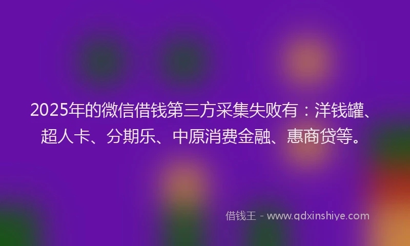 2025年的微信借钱第三方采集失败有：洋钱罐、超人卡、分期乐、中原消费金融、惠商贷等。