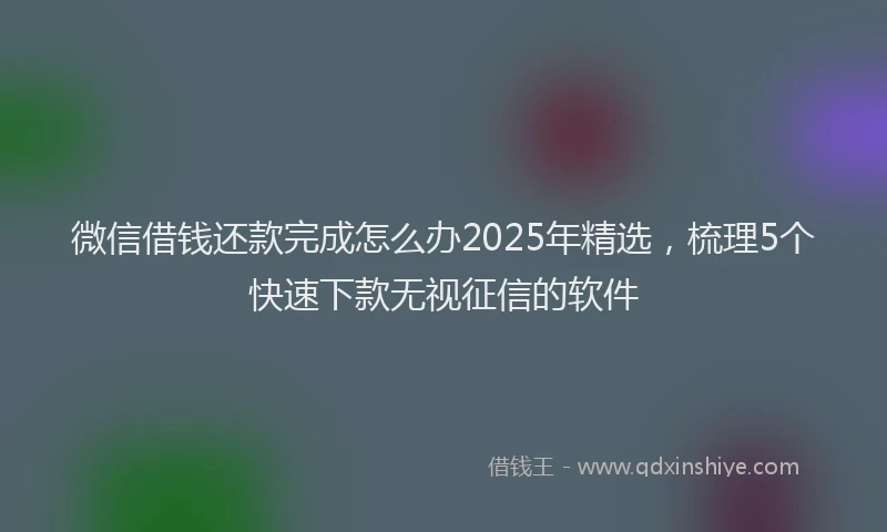 微信借钱还款完成怎么办2025年精选，梳理5个快速下款无视征信的软件