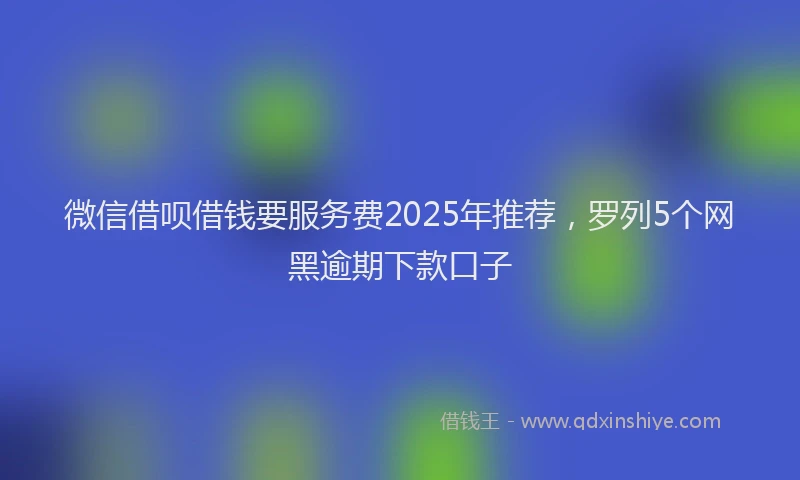 微信借呗借钱要服务费2025年推荐，罗列5个网黑逾期下款口子