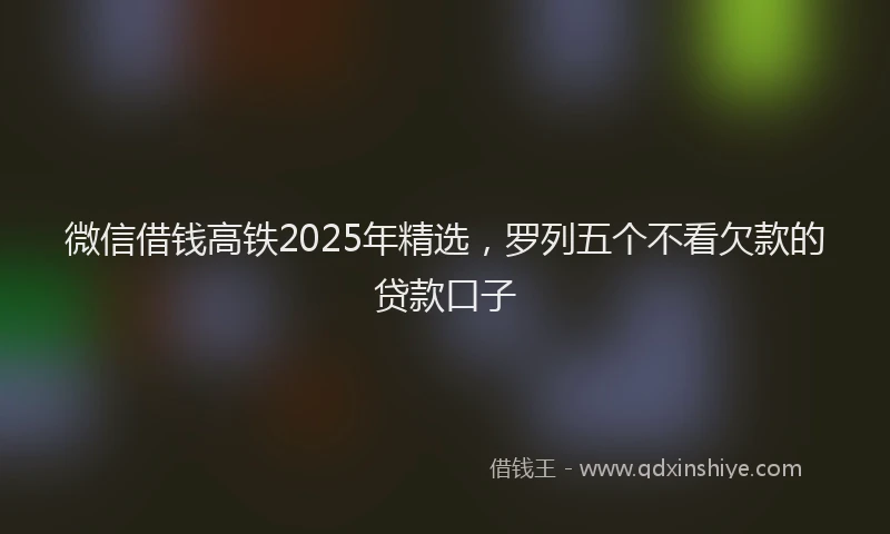微信借钱高铁2025年精选，罗列五个不看欠款的贷款口子