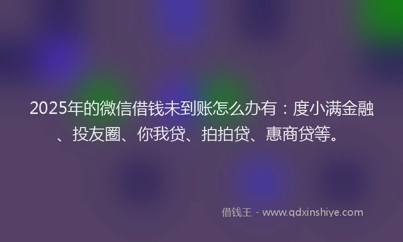 2025年的微信借钱未到账怎么办有：度小满金融、投友圈、你我贷、拍拍贷、惠商贷等。