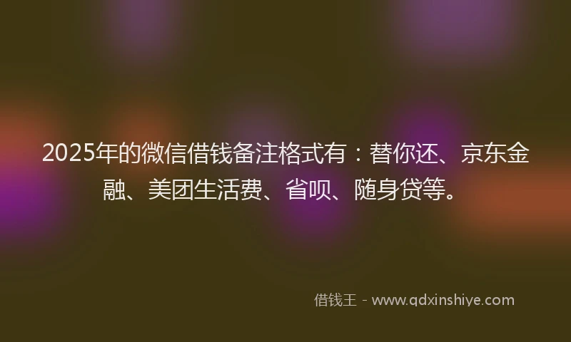 2025年的微信借钱备注格式有：替你还、京东金融、美团生活费、省呗、随身贷等。