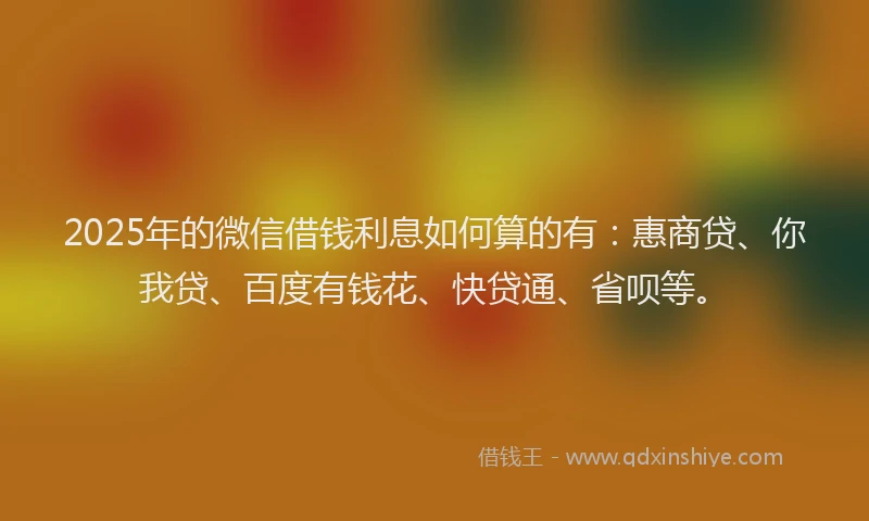 2025年的微信借钱利息如何算的有：惠商贷、你我贷、百度有钱花、快贷通、省呗等。