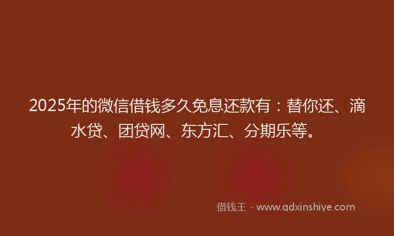 2025年的微信借钱多久免息还款有：替你还、滴水贷、团贷网、东方汇、分期乐等。