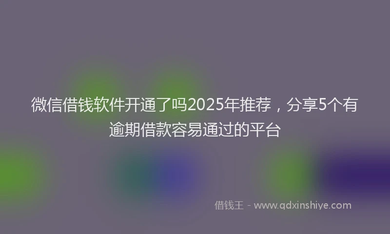 微信借钱软件开通了吗2025年推荐，分享5个有逾期借款容易通过的平台