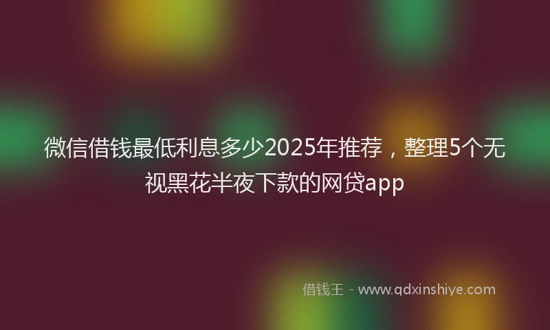 微信借钱最低利息多少2025年推荐，整理5个无视黑花半夜下款的网贷app