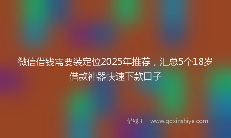 微信借钱需要装定位2025年推荐，汇总5个18岁借款神器快速下款口子