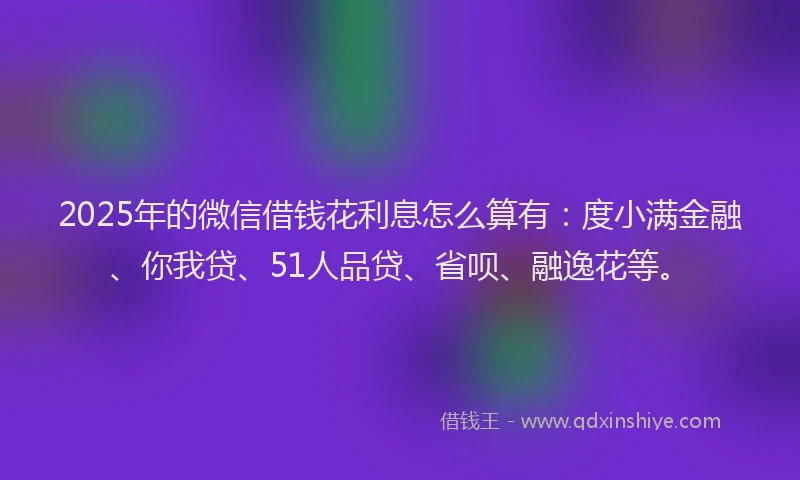 2025年的微信借钱花利息怎么算有：度小满金融、你我贷、51人品贷、省呗、融逸花等。