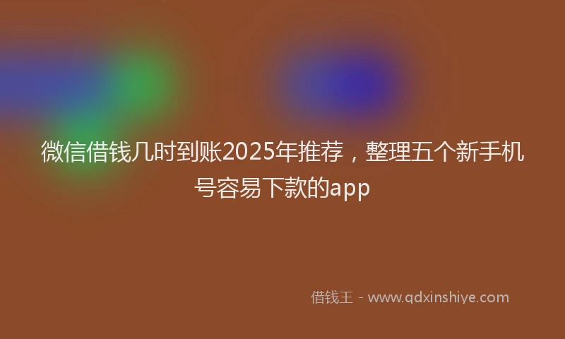 微信借钱几时到账2025年推荐，整理五个新手机号容易下款的app