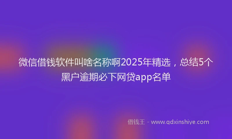 微信借钱软件叫啥名称啊2025年精选，总结5个黑户逾期必下网贷app名单