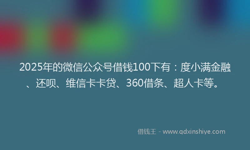 2025年的微信公众号借钱100下有：度小满金融、还呗、维信卡卡贷、360借条、超人卡等。