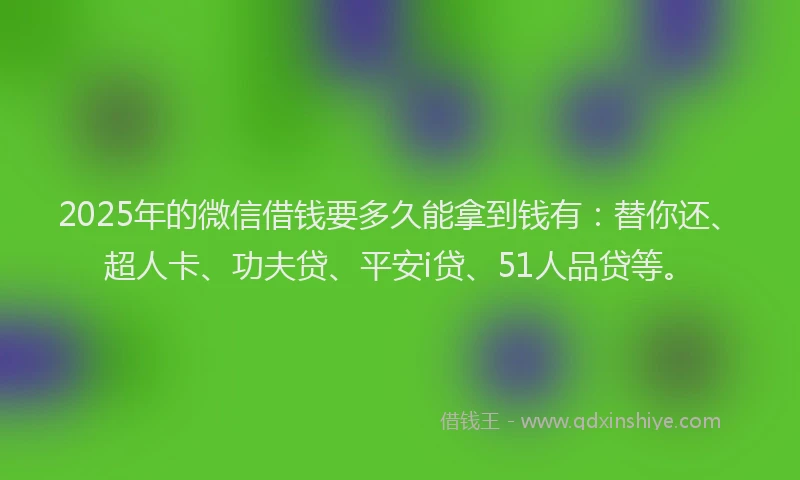 2025年的微信借钱要多久能拿到钱有：替你还、超人卡、功夫贷、平安i贷、51人品贷等。
