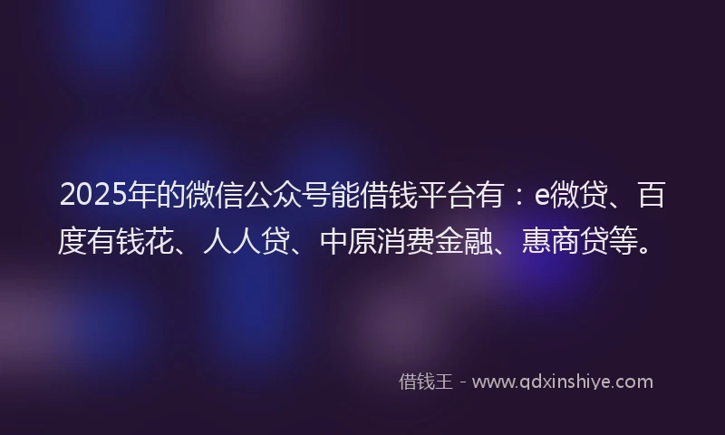 2025年的微信公众号能借钱平台有：e微贷、百度有钱花、人人贷、中原消费金融、惠商贷等。