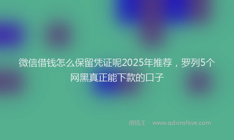 微信借钱怎么保留凭证呢2025年推荐，罗列5个网黑真正能下款的口子