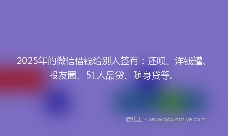 2025年的微信借钱给别人签有：还呗、洋钱罐、投友圈、51人品贷、随身贷等。