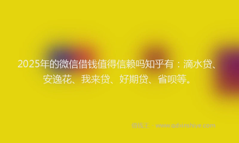 2025年的微信借钱值得信赖吗知乎有：滴水贷、安逸花、我来贷、好期贷、省呗等。