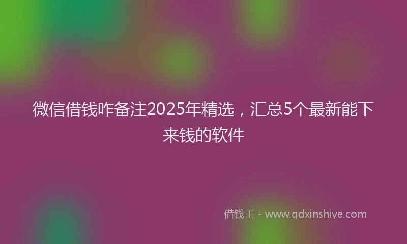 微信借钱咋备注2025年精选，汇总5个最新能下来钱的软件