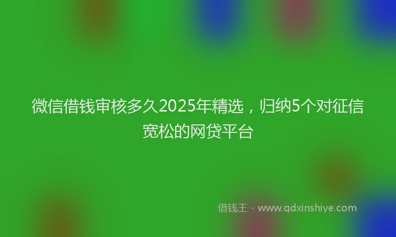 微信借钱审核多久2025年精选，归纳5个对征信宽松的网贷平台