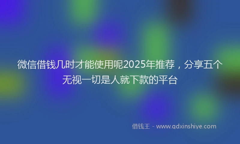微信借钱几时才能使用呢2025年推荐，分享五个无视一切是人就下款的平台