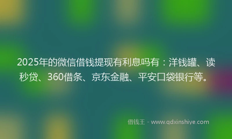 2025年的微信借钱提现有利息吗有：洋钱罐、读秒贷、360借条、京东金融、平安口袋银行等。