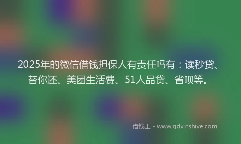 2025年的微信借钱担保人有责任吗有：读秒贷、替你还、美团生活费、51人品贷、省呗等。