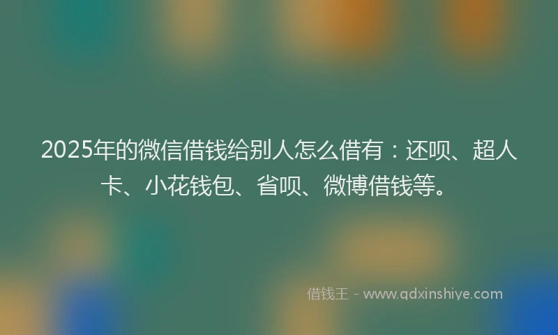 2025年的微信借钱给别人怎么借有：还呗、超人卡、小花钱包、省呗、微博借钱等。