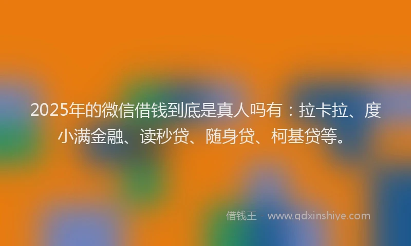 2025年的微信借钱到底是真人吗有：拉卡拉、度小满金融、读秒贷、随身贷、柯基贷等。