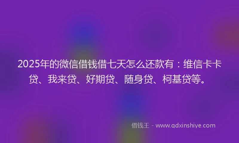 2025年的微信借钱借七天怎么还款有：维信卡卡贷、我来贷、好期贷、随身贷、柯基贷等。