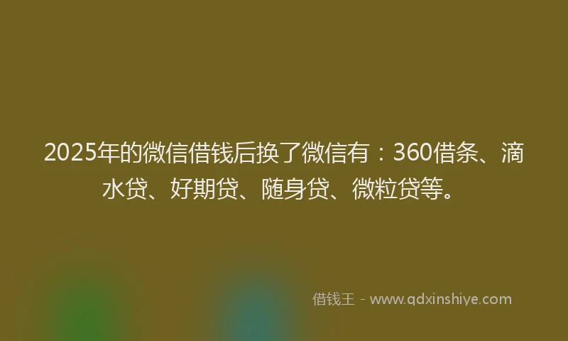 2025年的微信借钱后换了微信有：360借条、滴水贷、好期贷、随身贷、微粒贷等。