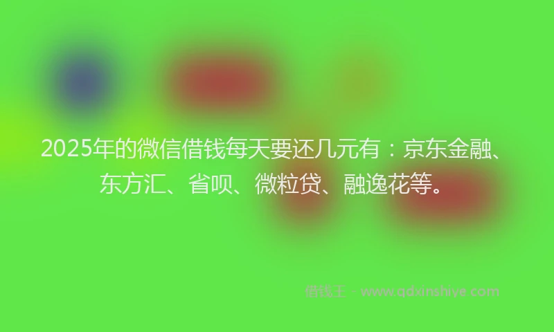 2025年的微信借钱每天要还几元有：京东金融、东方汇、省呗、微粒贷、融逸花等。