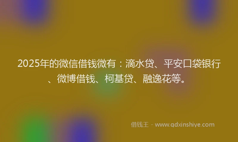 2025年的微信借钱微有：滴水贷、平安口袋银行、微博借钱、柯基贷、融逸花等。
