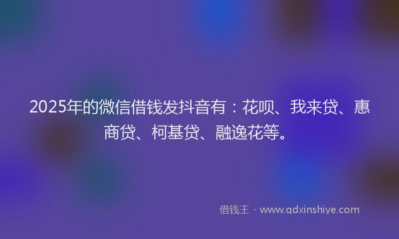 2025年的微信借钱发抖音有：花呗、我来贷、惠商贷、柯基贷、融逸花等。