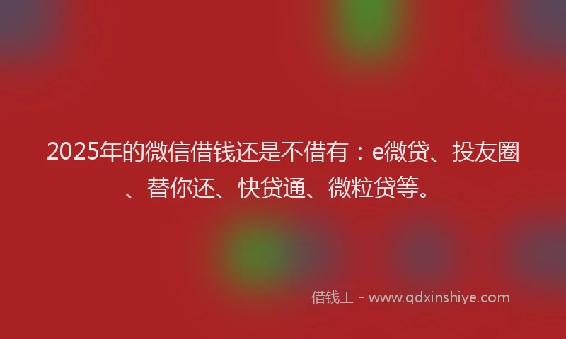 2025年的微信借钱还是不借有：e微贷、投友圈、替你还、快贷通、微粒贷等。